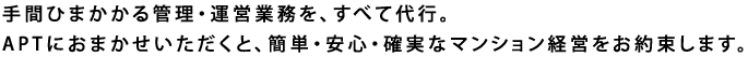 手間ひまかかる管理・運営業務を、すべて代行。APTにおまかせいただくと、簡単・安心・確実なマンション経営をお約束します。