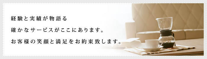 経験と実績が物語る確かなサービスがここにあります。お客様の笑顔と満足をお約束致します。