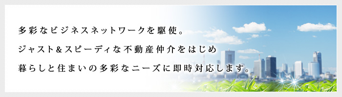 多彩なビジネスネットワークを駆使。ジャスト&スピーディな不動産仲介をはじめ、暮らしと住まいの多彩なニーズに即時対応します。